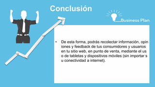• De esta forma, podrás recolectar información, opin
iones y feedback de tus consumidores y usuarios
en tu sitio web, en punto de venta, mediante el us
o de tabletas y dispositivos móviles (sin importar s
u conectividad a internet).
Conclusión
 