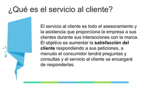 ¿Qué es el servicio al cliente?
El servicio al cliente es todo el asesoramiento y
la asistencia que proporciona la empresa a sus
clientes durante sus interacciones con la marca.
El objetivo es aumentar la satisfacción del
cliente respondiendo a sus peticiones, a
menudo el consumidor tendrá preguntas y
consultas y el servicio al cliente se encargará
de responderlas.
 