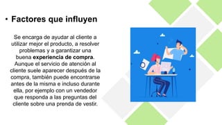 Se encarga de ayudar al cliente a
utilizar mejor el producto, a resolver
problemas y a garantizar una
buena experiencia de compra.
Aunque el servicio de atención al
cliente suele aparecer después de la
compra, también puede encontrarse
antes de la misma e incluso durante
ella, por ejemplo con un vendedor
que responda a las preguntas del
cliente sobre una prenda de vestir.
• Factores que influyen
 