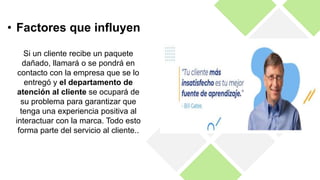 Si un cliente recibe un paquete
dañado, llamará o se pondrá en
contacto con la empresa que se lo
entregó y el departamento de
atención al cliente se ocupará de
su problema para garantizar que
tenga una experiencia positiva al
interactuar con la marca. Todo esto
forma parte del servicio al cliente..
• Factores que influyen
 