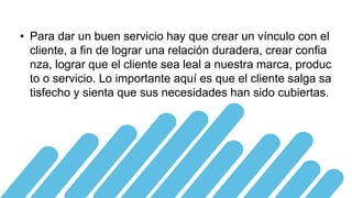 • Para dar un buen servicio hay que crear un vínculo con el
cliente, a fin de lograr una relación duradera, crear confia
nza, lograr que el cliente sea leal a nuestra marca, produc
to o servicio. Lo importante aquí es que el cliente salga sa
tisfecho y sienta que sus necesidades han sido cubiertas.
 