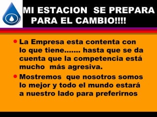 MI ESTACION SE PREPARA
     PARA EL CAMBIO!!!!

q La Empresa esta contenta con
  lo que tiene....... hasta que se da
  cuenta que la competencia está
  mucho más agresiva.
q Mostremos que nosotros somos
  lo mejor y todo el mundo estará
  a nuestro lado para preferirnos
 