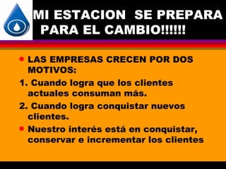 MI ESTACION SE PREPARA
     PARA EL CAMBIO!!!!!!

q LAS EMPRESAS CRECEN POR DOS
  MOTIVOS:
1. Cuando logra que los clientes
  actuales consuman más.
2. Cuando logra conquistar nuevos
  clientes.
q Nuestro interés está en conquistar,
  conservar e incrementar los clientes
 