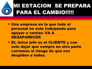MI ESTACION SE PREPARA
      PARA EL CAMBIO!!!!!

q   Una empresa en la que todo el
    personal no este trabajando para
    apoyar a ventas: VA A
    DESAPARECER
q   EL único jefe es el CLIENTE y con
    solo dejar que compre en otra parte
    corremos el riesgo de que nos
    despiden a todos.
 