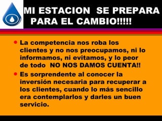 MI ESTACION SE PREPARA
      PARA EL CAMBIO!!!!!

q   La competencia nos roba los
    clientes y no nos preocupamos, ni lo
    informamos, ni evitamos, y lo peor
    de todo NO NOS DAMOS CUENTA!!
q   Es sorprendente al conocer la
    inversión necesaria para recuperar a
    los clientes, cuando lo más sencillo
    era contemplarlos y darles un buen
    servicio.
 