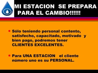 MI ESTACION SE PREPARA
     PARA EL CAMBIO!!!!!!


q   Sólo teniendo personal contento,
    satisfecho, capacitado, motivado y
    bien pago, podremos tener
    CLIENTES EXCELENTES.

q   Para UNA ESTACION el cliente
    número uno es su PERSONAL.
 