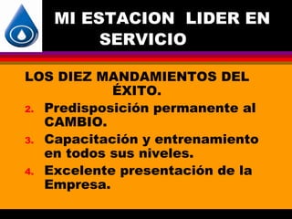 MI ESTACION LIDER EN
        SERVICIO

LOS DIEZ MANDAMIENTOS DEL
            ÉXITO.
2. Predisposición permanente al
   CAMBIO.
3. Capacitación y entrenamiento
   en todos sus niveles.
4. Excelente presentación de la
   Empresa.
 