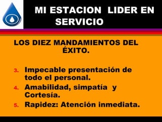 MI ESTACION LIDER EN
           SERVICIO

LOS DIEZ MANDAMIENTOS DEL
          ÉXITO.

3.   Impecable presentación de
     todo el personal.
4.   Amabilidad, simpatía y
     Cortesía.
5.   Rapidez: Atención inmediata.
 