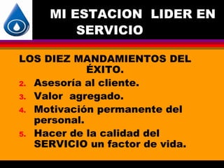 MI ESTACION LIDER EN
         SERVICIO

LOS DIEZ MANDAMIENTOS DEL
             ÉXITO.
2. Asesoría al cliente.
3. Valor agregado.
4. Motivación permanente del
   personal.
5. Hacer de la calidad del
   SERVICIO un factor de vida.
 