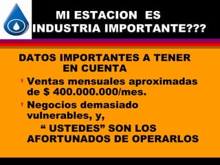 MI ESTACION ES
  INDUSTRIA IMPORTANTE???

DATOS IMPORTANTES A TENER
        EN CUENTA
 Ventas mensuales aproximadas
  de $ 400.000.000/mes.
 Negocios demasiado
  vulnerables, y,
    “ USTEDES” SON LOS
  AFORTUNADOS DE OPERARLOS
 