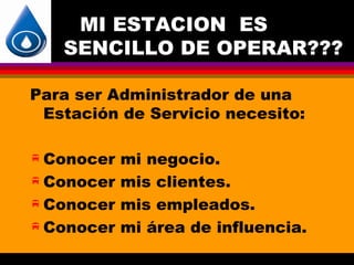 MI ESTACION ES
   SENCILLO DE OPERAR???

Para ser Administrador de una
 Estación de Servicio necesito:

 Conocer mi negocio.
 Conocer mis clientes.

 Conocer mis empleados.

 Conocer mi área de influencia.
 