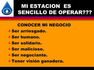 MI ESTACION ES
   SENCILLO DE OPERAR???

    CONOCER MI NEGOCIO
 Ser arriesgado.

 Ser humano.

 Ser solidario.

 Ser malicioso.

 Ser negociante.

 Tener visión ganadora.
 