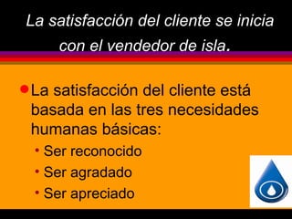 La satisfacción del cliente se inicia
       con el vendedor de isla.

q Lasatisfacción del cliente está
 basada en las tres necesidades
 humanas básicas:
  • Ser reconocido
  • Ser agradado
  • Ser apreciado
 