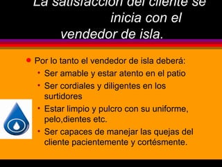 La satisfacción del cliente se
                 inicia con el
        vendedor de isla.
q   Por lo tanto el vendedor de isla deberá:
    • Ser amable y estar atento en el patio
    • Ser cordiales y diligentes en los
      surtidores
    • Estar limpio y pulcro con su uniforme,
      pelo,dientes etc.
    • Ser capaces de manejar las quejas del
      cliente pacientemente y cortésmente.
 