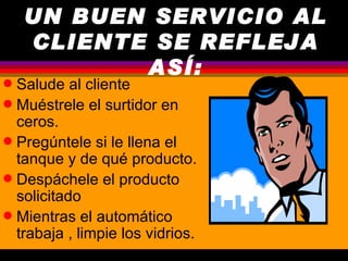 UN BUEN SERVICIO AL
    CLIENTE SE REFLEJA
           ASÍ:
q Salude al cliente
q Muéstrele el surtidor en
  ceros.
q Pregúntele si le llena el
  tanque y de qué producto.
q Despáchele el producto
  solicitado
q Mientras el automático
  trabaja , limpie los vidrios.
 