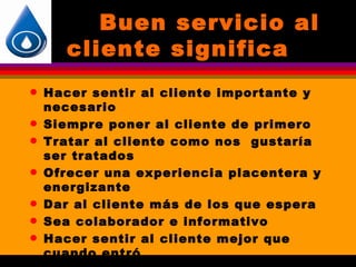 Buen servicio al
       cliente significa
q   Hacer sentir al cliente importante y
    necesario
q   Siempre poner al cliente de primero
q   Tratar al cliente como nos gustaría
    ser tratados
q   Ofrecer una experiencia placentera y
    energizante
q   Dar al cliente más de los que espera
q   Sea colaborador e informativo
q   Hacer sentir al cliente mejor que
    cuando entró
 