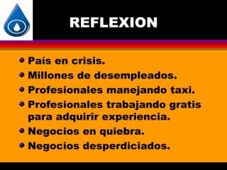 REFLEXION

País en crisis.
Millones de desempleados.
Profesionales manejando taxi.
Profesionales trabajando gratis
para adquirir experiencia.
Negocios en quiebra.
Negocios desperdiciados.
 