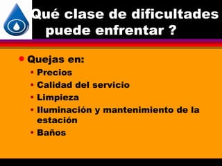 Qué clase de dificultades
     puede enfrentar ?
q   Quejas en:
    • Precios
    • Calidad del servicio
    • Limpieza
    • Iluminación y mantenimiento de la
      estación
    • Baños
 
