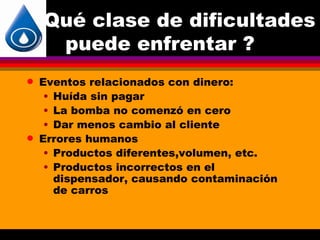 Qué clase de dificultades
     puede enfrentar ?
q   Eventos relacionados con dinero:
     • Huída sin pagar
     • La bomba no comenzó en cero
     • Dar menos cambio al cliente
q   Errores humanos
     • Productos diferentes,volumen, etc.
     • Productos incorrectos en el
       dispensador, causando contaminación
       de carros
 