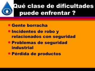 Qué clase de dificultades
     puede enfrentar ?
q Gente borracha
q Incidentes de robo y
  relacionados con seguridad
q Problemas de seguridad
  industrial
q Pérdida de productos
 