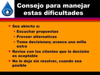 Consejo para manejar
       estas dificultades
q   Sea abierto a:
     • Escuchar propuestas
     • Proveer alternativas
     • Tome decisiones; avance una milla
       extra
q   Revise con los clientes que la decisión
    es aceptable
q   No lo deje sin resolver, cuando sea
    posible
 