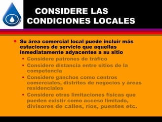 CONSIDERE LAS
      CONDICIONES LOCALES

q   Su área comercial local puede incluír más
    estaciones de servicio que aquellas
    inmediatamente adyacentes a su sitio
     • Considere patrones de tráfico
     • Considere distancia entre sitios de la
       competencia
     • Considere ganchos como centros
       comerciales, distritos de negocios y áreas
       residenciales
     • Considere otras limitaciones físicas que
       pueden existir como acceso limitado,
      divisores de calles, ríos, puentes etc.
 