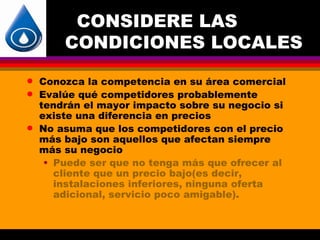 CONSIDERE LAS
        CONDICIONES LOCALES
q   Conozca la competencia en su área comercial
q   Evalúe qué competidores probablemente
    tendrán el mayor impacto sobre su negocio si
    existe una diferencia en precios
q   No asuma que los competidores con el precio
    más bajo son aquellos que afectan siempre
    más su negocio
     • Puede ser que no tenga más que ofrecer al
       cliente que un precio bajo(es decir,
       instalaciones inferiores, ninguna oferta
       adicional, servicio poco amigable).
 