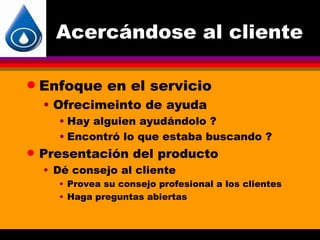 Acercándose al cliente

q   Enfoque en el servicio
    • Ofrecimeinto de ayuda
      • Hay alguien ayudándolo ?
      • Encontró lo que estaba buscando ?
q   Presentación del producto
    • Dé consejo al cliente
      • Provea su consejo profesional a los clientes
      • Haga preguntas abiertas
 