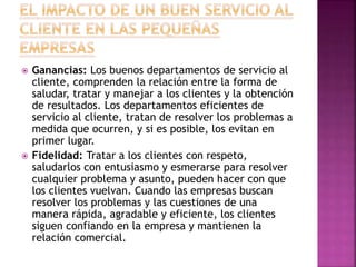  Ganancias: Los buenos departamentos de servicio al
cliente, comprenden la relación entre la forma de
saludar, tratar y manejar a los clientes y la obtención
de resultados. Los departamentos eficientes de
servicio al cliente, tratan de resolver los problemas a
medida que ocurren, y si es posible, los evitan en
primer lugar.
 Fidelidad: Tratar a los clientes con respeto,
saludarlos con entusiasmo y esmerarse para resolver
cualquier problema y asunto, pueden hacer con que
los clientes vuelvan. Cuando las empresas buscan
resolver los problemas y las cuestiones de una
manera rápida, agradable y eficiente, los clientes
siguen confiando en la empresa y mantienen la
relación comercial.
 