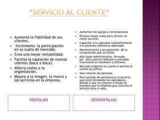 VENTAJAS DESVENTAJAS
 Aumenta la fiabilidad de sus
clientes.
 Incrementa la participación
en su cuota de mercado.
 Crea una mejor rentabilidad.
 Facilita la captación de nuevos
clientes (boca a boca).
 Ahorra costes a la
organización.
 Mejora a la imagen, la marca y
los servicios en la empresa.
 Aumentan las quejas y reclamaciones
 Provoca mayor coste para ofrecer un
mejor servicio.
 Capacitar a lo operados constantemente
a la atención telefónica adecuada.
 Mantenimiento y actualización de la
computación que se utiliza
 Alto coste administrativo, formado
por altos pasivos laborales y elevadas
inversiones en hardware y software.
 Mercado exigente en cuanto a servicio al
cliente se refiere.
 Alta rotación de personal.
 Poco sentido de pertenencia al servicio
que están blindando los operadores,
debido a que no conocen a fondo los
procesos que la empresa que contrata el
servicio lleva a cabo.
 