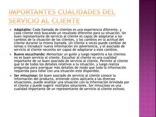  Adaptable: Cada llamada de clientes es una experiencia diferente, y
cada cliente está buscando un resultado diferente para su situación. Un
buen representante de servicio al cliente es capaz de adaptarse a los
cambios de la situación de los clientes, y los cambios en la actitud del
cliente durante la misma llamada. Un cliente a veces puede cambiar de
temas o introducir nueva información sin advertencia, y el asociado de
servicio al cliente necesita ser capaz de adaptarse a esos cambios.
 Bueno escuchando: Memorizar un guión y luego repetirlo a los clientes
no es buen servicio al cliente. Escuchar al cliente es una cualidad
importante de un buen asociado de servicio al cliente. Permite al cliente
que te de todos los detalles relativos a tu situación, y luego realiza
preguntas para averiguar más detalles de modo que toda la información
requerida para lidiar con una situación esté disponible.
 Ser minucioso: Un buen asociado de servicio al cliente conoce la
información del producto, entiende cómo aplicarla a las diversas
situaciones, puede analizar una situación con la información brindada por
el cliente y puede sugerir múltiples soluciones. Ser minucioso es una
cualidad importante de un representante de servicio al cliente exitoso.
 