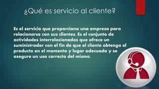 ¿Qué es servicio al cliente?
Es el servicio que proporciona una empresa para
relacionarse con sus clientes. Es el conjunto de
actividades interrelacionadas que ofrece un
suministrador con el fin de que el cliente obtenga el
producto en el momento y lugar adecuado y se
asegure un uso correcto del mismo.
 