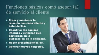 Funciones básicas como asesor (a)
de servicio al cliente
 Crear y mantener la
relación con cada cliente y
entenderlos.
 Coordinar los equipos
internos y externos que
participan en la
elaboración de la campaña.
 Hacer presentaciones de.
 Generar nuevos negocios.
 