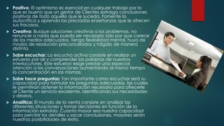  Positivo: El optimismo es esencial en cualquier trabajo por lo
que es bueno que un gestor de Clientes extraiga conclusiones
positivas de todo aquello que le suceda. Fomente la
autocrítica y aprenda las preciadas enseñanzas que le ofrecen
sus fracasos.
 Creativo: Busque soluciones creativas a los problemas, no
renuncie a nada que pueda ser necesario sólo por que carece
de los medios adecuados. Tenga flexibilidad mental, huya de
modos de resolución preconcebidos y hágalo de manera
distinta.
 Sabe escuchar: La escucha activa consiste en realizar un
esfuerzo por oír y comprender las palabras de nuestros
interlocutores. Este esfuerzo exige prestar una especial
atención a las conversaciones aumentando al mismo tiempo
la concentración en las mismas.
 Sabe hace preguntas: Tan importante como escuchar será su
capacidad para formular las preguntas adecuadas, las cuales
le permitirán obtener la información necesaria para ofrecerle
al Cliente un servicio excelente, identificando sus necesidades
y deseos.
 Analítico: El mundo de la venta consiste en analizar las
diferentes situaciones y tomar decisiones en función de la
información extraída. Cuanto mayor sea nuestra capacidad
para percibir los detalles y sacar conclusiones, mayores serán
nuestras posibilidades de éxito.
 