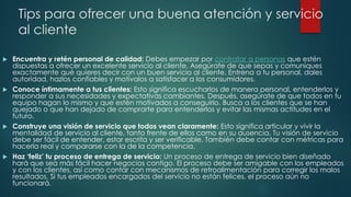 Tips para ofrecer una buena atención y servicio
al cliente
 Encuentra y retén personal de calidad: Debes empezar por contratar a personas que estén
dispuestas a ofrecer un excelente servicio al cliente. Asegúrate de que sepas y comuniques
exactamente qué quieres decir con un buen servicio al cliente. Entrena a tu personal, dales
autoridad, hazlos confiables y motívalos a satisfacer a los consumidores.
 Conoce íntimamente a tus clientes: Esto significa escucharlos de manera personal, entenderlos y
responder a sus necesidades y expectativas cambiantes. Después, asegúrate de que todos en tu
equipo hagan lo mismo y que estén motivados a conseguirlo. Busca a los clientes que se han
quejado o que han dejado de comprarte para entenderlos y evitar las mismas actitudes en el
futuro.
 Construye una visión de servicio que todos vean claramente: Esto significa articular y vivir la
mentalidad de servicio al cliente, tanto frente de ellos como en su ausencia. Tu visión de servicio
debe ser fácil de entender, estar escrita y ser verificable. También debe contar con métricas para
hacerla real y compararse con la de la competencia.
 Haz ‘feliz’ tu proceso de entrega de servicio: Un proceso de entrega de servicio bien diseñado
hará que sea más fácil hacer negocios contigo. El proceso debe ser amigable con los empleados
y con los clientes, así como contar con mecanismos de retroalimentación para corregir los malos
resultados. Si tus empleados encargados del servicio no están felices, el proceso aún no
funcionará.
 