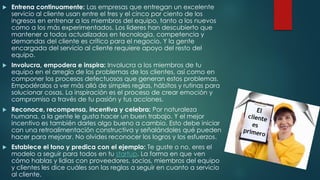  Entrena continuamente: Las empresas que entregan un excelente
servicio al cliente usan entre el tres y el cinco por ciento de los
ingresos en entrenar a los miembros del equipo, tanto a los nuevos
como a los más experimentados. Los líderes han descubierto que
mantener a todos actualizados en tecnología, competencia y
demandas del cliente es crítico para el negocio. Y la gente
encargada del servicio al cliente requiere apoyo del resto del
equipo.
 Involucra, empodera e inspira: Involucra a los miembros de tu
equipo en el arreglo de los problemas de los clientes, así como en
componer los procesos defectuosos que generan estos problemas.
Empodéralos a ver más allá de simples reglas, hábitos y rutinas para
solucionar cosas. La inspiración es el proceso de crear emoción y
compromiso a través de tu pasión y tus acciones.
 Reconoce, recompensa, incentiva y celebra: Por naturaleza
humana, a la gente le gusta hacer un buen trabajo. Y el mejor
incentivo es también darles algo bueno a cambio. Esto debe iniciar
con una retroalimentación constructiva y señalándoles qué pueden
hacer para mejorar. No olvides reconocer los logros y los esfuerzos.
 Establece el tono y predica con el ejemplo: Te guste o no, eres el
modelo a seguir para todos en tu startup. La forma en que ven
cómo hablas y lidias con proveedores, socios, miembros del equipo
y clientes les dice cuáles son las reglas a seguir en cuanto a servicio
al cliente.
 