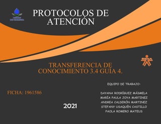 PROTOCOLOS DE
ATENCIÓN
FICHA: 1961586
TRANSFERENCIA DE
CONOCIMIENTO 3.4 GUÍA 4.
EQUIPO DE TRABAJO:
DAYANA RODRÍGUEZ MÁSMELA
MARÍA PAULA JOYA MARTINEZ
ANDREA CALDERÓN MARTINEZ
STEFANY USAQUÉN CASTILLO
PAOLA ROMERO MATEUS
2021
 