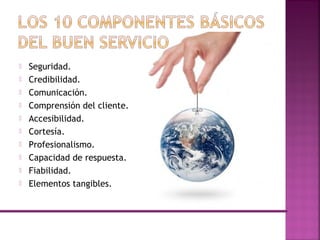  Seguridad.
 Credibilidad.
 Comunicación.
 Comprensión del cliente.
 Accesibilidad.
 Cortesía.
 Profesionalismo.
 Capacidad de respuesta.
 Fiabilidad.
 Elementos tangibles.
 