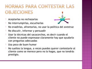  Aceptarlas no rechazarlas
 No interrumpirlas, escucharlas
 No evadirlas, afrontarlas, no usar la política del avestruz
 No discutir, informar y persuadir
 Usar la técnicas del sacacorchos, es decir cuando el
cliente no puede expresase claramente hay que ayudarlo
con preguntas adecuadas
 Usa poco de buen humor
 No sueltes la lengua, a veces puedes querer contestarle al
cliente como se merece pero no lo hagas, que no tendrás
prestigio.
 