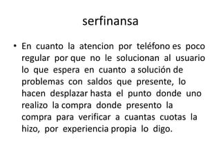 serfinansa
• En cuanto la atencion por teléfono es poco
regular por que no le solucionan al usuario
lo que espera en cuanto a solución de
problemas con saldos que presente, lo
hacen desplazar hasta el punto donde uno
realizo la compra donde presento la
compra para verificar a cuantas cuotas la
hizo, por experiencia propia lo digo.

 