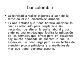 bancolombia
• La actividad la realice el jueves a las 4 de la
tarde en el c.c unicentro de armenia
• Es una entidad que tiene horario adicional lo
cual es adecuado para desplazarse sin
necesidad de alterar la parte laboral y por
ende es una entidad que facilita la utilización
de los servicios que ofrece pero en ocasiones
hay mucha demanda de clientes lo cual la
espera es un poco larga pero es en fechas de
atencion pico a principios y a mediados de
mes que tiene bastante usuario,

 