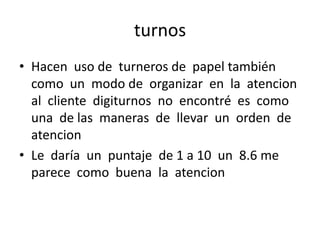 turnos
• Hacen uso de turneros de papel también
como un modo de organizar en la atencion
al cliente digiturnos no encontré es como
una de las maneras de llevar un orden de
atencion
• Le daría un puntaje de 1 a 10 un 8.6 me
parece como buena la atencion

 