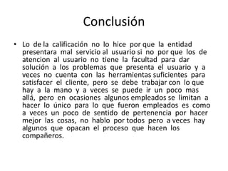 Conclusión
• Lo de la calificación no lo hice por que la entidad
presentara mal servicio al usuario si no por que los de
atencion al usuario no tiene la facultad para dar
solución a los problemas que presenta el usuario y a
veces no cuenta con las herramientas suficientes para
satisfacer el cliente, pero se debe trabajar con lo que
hay a la mano y a veces se puede ir un poco mas
allá, pero en ocasiones algunos empleados se limitan a
hacer lo único para lo que fueron empleados es como
a veces un poco de sentido de pertenencia por hacer
mejor las cosas, no hablo por todos pero a veces hay
algunos que opacan el proceso que hacen los
compañeros.

 