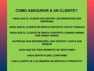 COMO ASEGURAR A UN CLIENTE?

  HAGA QUE EL CLIENTE ENCUENTRE LOS BENEFICIOS QUE
                      ESPERABA

HAGA QUE EL CLIENTE SE SIENTA CONTENTO CON SU TRABAJO

HAGA QUE EL CLIENTE SE SIENTA CONTENTO CONSIGO MISMO
                  POR HABER VENIDO

  SATISFAGA SUS NECESIDADES, SUS GUSTOS Y HASTA SUS
                       DESEOS

      HAGA QUE EN TODO MOMENTO SE SIENTA BIEN

            HAGA SENTIR PLENO, CONFORME

 CADA CLIENTE VE A SU MANERA UN SERVICIO O PRODUCTO
 