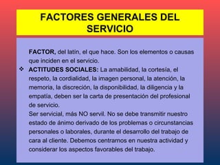 FACTORES GENERALES DEL
              SERVICIO

  FACTOR, del latín, el que hace. Son los elementos o causas
  que inciden en el servicio.
 ACTITUDES SOCIALES: La amabilidad, la cortesía, el
  respeto, la cordialidad, la imagen personal, la atención, la
  memoria, la discreción, la disponibilidad, la diligencia y la
  empatía, deben ser la carta de presentación del profesional
  de servicio.
  Ser servicial, más NO servil. No se debe transmitir nuestro
  estado de ánimo derivado de los problemas o circunstancias
  personales o laborales, durante el desarrollo del trabajo de
  cara al cliente. Debemos centrarnos en nuestra actividad y
  considerar los aspectos favorables del trabajo.
 