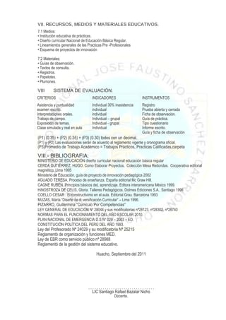 VII. RECURSOS, MEDIOS Y MATERIALES EDUCATIVOS.
7.1 Medios:
• Institución educativa de prácticas.
• Diseño curricular Nacional de Educación Básica Regular.
• Lineamientos generales de las Practicas Pre -Profesionales
• Esquema de proyectos de innovación

7.2 Materiales:
• Guías de observación.
• Textos de consulta.
• Registros.
• Papelotes.
• Plumones.

VIII      SISTEMA DE EVALUACIÓN.
CRITERIOS                          INDICADORES                     INSTRUMENTOS
Asistencia y puntualidad           Individual 30% inasistencia     Registro
examen escrito.                    individual                      Prueba abierta y cerrada
Interpretaciones orales.           individual                      Ficha de observación.
Trabajo de campo.                  Individual – grupal             Guía de práctica.
Exposición de temas.               Individual - grupal             Tipo cuestionario
Clase simulada y real en aula      Individual                      Informe escrito.
                                                                   Guía y ficha de observación
(P1) (0.35) + (P2) (0.35) + (P3) (0.30) todos con un decimal.
(P1) y (P2) Las evaluaciones serán de acuerdo al reglamento vigente y cronograma oficial.
(P3)Promedio de Trabajo Académico = Trabajos Prácticos, Practicas Calificadas,carpeta

VIII.- BIBLIOGRAFIA:
MINISTERIO DE EDUCACIÓN diseño curricular nacional educación básica regular
CERDA GUTIÉRREZ, HUGO. Como Elaborar Proyectos. Colección Mesa Redondas. Cooperativa editorial
magnético. Lima 1995
Ministerio de Educación, guía de proyecto de innovación pedagógica 2002
AGUADO TERESA. Proceso de enseñanza. España editorial Mc Graw Hill.
CAGNE RUBEN. Principios básicos deL aprendizaje. Editora interamericana México 1999.
HINOSTROZA DE CELIS, Gloria. Talleres Pedagógicos. Dolmes Ediciones S.A.. Santiago 1996
COELLO CESAR . El constructivimo en el aula. Editorial Grau. Barcelona 1993
MUZAS, María “Diseño de di versificación Curricular” – Lima 1996.
PIZARRO, Guillermina “Curriculo Por Competencias“
LEY GENERAL DE EDUCACIÓN No 28044.y sus modificatorias nª28123, nª28302, nª28740
NORMAS PARA EL FUNCIONAMIENTO DEL AÑO ESCOLAR 2010.
PLAN NACIONAL DE EMERGENCIA D.S No 029 – 2003 – ED.
CONSTITUCIÓN POLÍTICA DEL PERÚ DEL AÑO 1993.
Ley del Profesorado Nª 24029 y su modificatoria Nª 25215
Reglamentó de organización y funciones MED.
Ley de EBR como servicio público nª 28988
Reglamentó de la gestión del sistema educativo.

                                     Huacho, Septiembre del 2011




                                ................................
                                  LIC Santiago Rafael Bazalar Nicho
                                                 Docente.
 
