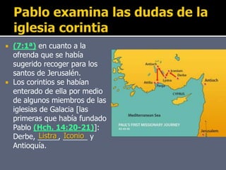  (7:1ª) en cuanto a la
ofrenda que se había
sugerido recoger para los
santos de Jerusalén.
 Los corintios se habían
enterado de ella por medio
de algunos miembros de las
iglesias de Galacia [las
primeras que había fundado
Pablo (Hch. 14:20-21)]:
Derbe, _____, ______ y
Antioquía.
Listra Iconio
 