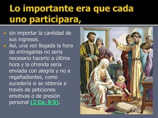  sin importar la cantidad de
sus ingresos.
 Así, una vez llegada la hora
de entregarlas no sería
necesario hacerlo a última
hora y la ofrenda sería
enviada con alegría y no a
regañadientes, como
sucedería si se obtenía a
través de peticiones
emotivas o de presión
personal (2 Co. 9:5).
 