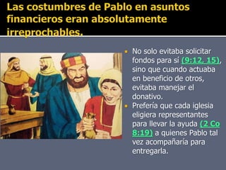  No solo evitaba solicitar
fondos para sí (9:12, 15),
sino que cuando actuaba
en beneficio de otros,
evitaba manejar el
donativo.
 Prefería que cada iglesia
eligiera representantes
para llevar la ayuda (2 Co
8:19) a quienes Pablo tal
vez acompañaría para
entregarla.
 