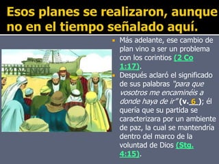  Más adelante, ese cambio de
plan vino a ser un problema
con los corintios (2 Co
1:17).
 Después aclaró el significado
de sus palabras “para que
vosotros me encaminéis a
donde haya de ir” (v.__); él
quería que su partida se
caracterizara por un ambiente
de paz, la cual se mantendría
dentro del marco de la
voluntad de Dios (Stg.
4:15).
6
 